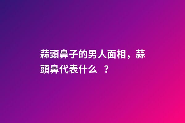 蒜頭鼻子的男人面相，蒜頭鼻代表什么？